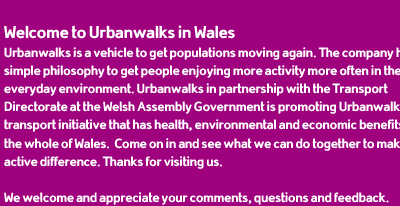 Welcome to Urbanwalks in Wales. Urbanwalks is a vehicle to get populations moving again. The company has a simple philosophy to get people enjoying more activity more often in their everyday environment. Urbanwalks in partnership with the Transport Directorate at the Welsh Assembly Government is promoting Urbanwalks as a transport initiative that has health, environmental and economic benefits for the whole of Wales. Come on in and see what we can do together to make an active difference. Thanks for visiting us.